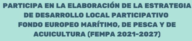 PARTICIPA EN LA ELABORACION DE LA ESTRATEGIA DE DESARROLLO LOCAL PARTICIPATIVO FONDO EUROPEO MARITIMO, DE PESCA Y DE ACUICULTURA (FEMPA 2021-2027)